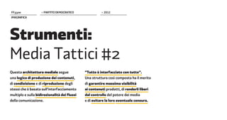 FF����              > PARTITO DEMOCRATICO               > 2012
IMAGINIFICA




Strumenti:
Media Tattici #2
Questa architettura mediale segue             “Tutto è interfacciato con tutto”.
una logica di produzione dei contenuti,       Una struttura così composta ha il merito
di condivisione e di riproduzione degli       di garantire massima visibilità
stessi che è basata sull’interfacciamento     ai contenuti prodotti, di renderli liberi
multiplo e sulla bidirezionalità dei flussi   dal controllo del potere dei media
della comunicazione.                          e di evitare la loro eventuale censura.
 
