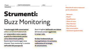 FF����            > PARTITO DEMOCRATICO             > 2012                          –
IMAGINIFICA                                                                         Metriche di nostro interesse




Strumenti:
                                                                                    per la valutazione:


                                                                                    - Network
                                                                                    - Reach



Buzz Monitoring
                                                                                    - Amplification
                                                                                    - Share of voice
                                                                                    - Most Mention
                                                                                    - Key Influencer
                                                                                    - Key conversation
Il monitoraggio delle conversazioni       (buzz in inglese) definendo una visione
                                                                                    - Sentiment (polarità del)
online è un’attività fondamentale         del mercato sempre aggiornata
per comprendere come e quanto             in tempo reale.
si parla di un determinato partito
o di un determinato politico.             Un dato fondamentale per
Questo tipo di monitoraggio viene         la progettazione e la successiva
chiamato “buzz monitoring” e consiste     realizzazione di strategie
nell’analisi del passaparola              di comunicazione.
 
