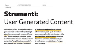 FF����             > PARTITO DEMOCRATICO                > 2012
IMAGINIFICA




Strumenti:
User Generated Content
Possiamo utilizzare strategie basate sulla    la possibilità che gli utenti si ribellino
generazione di contenuti da parte degli       alla narrazione, della quale dovrebbero
utenti per aumentare la potenza di fuoco      essere storyteller. Ciò può dipendere dalla
delle nostre campagne. Sebbene, quindi,       polarizzazione del sentimento nella rete.
questa modalità di lavoro si traduca in una   Occorrono quindi strumenti e strategie
sostanziale "amplificazione memetica",        di moderazione per ottimizzare l'output
essa possiede una intrinseca debolezza:       della strategia.
 