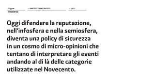 FF����        > PARTITO DEMOCRATICO   > 2012
IMAGINIFICA




Oggi difendere la reputazione,
nell’infosfera e nella semiosfera,
diventa una policy di sicurezza
in un cosmo di micro-opinioni che
tentano di interpretare gli eventi
andando al di là delle categorie
utilizzate nel Novecento.
 