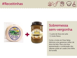 • 1 pote de Doce de Leite
• 1 ricota fresca

Corte a ricota em finas fatias.
Adicione uma generosa colher de
doce de leite. Para uma boa
apresentação e combinação dos
sabores pode ser usada uma folha
de hortelã.
 