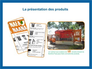 La présentation des produits
Un camion aux couleurs de circule à travers le
Burkina Faso pour faire connaitre les produits.
 