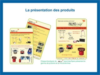 Chaque boutiquier de reçoit des flyers présentant la
gamme de produits de la microfranchise.
La présentation des produits
 