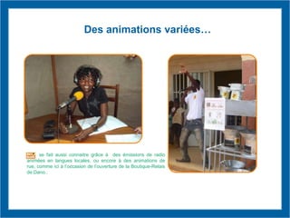 Des animations variées…
se fait aussi connaitre grâce à des émissions de radio
animées en langues locales, ou encore à des animations de
rue, comme ici à l’occasion de l’ouverture de la Boutique-Relais
de Dano..
 