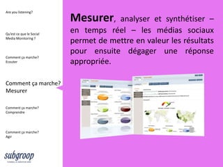 Are you listening?

                          Mesurer,    analyser et synthétiser –
Qu’est ce que le Social
                          en temps réel – les médias sociaux
Media Monitoring ?
                          permet de mettre en valeur les résultats
                          pour ensuite dégager une réponse
Comment ça marche?
Ecouter                   appropriée.

Comment ça marche?
Mesurer

Comment ça marche?
Comprendre




Comment ça marche?
Agir
 
