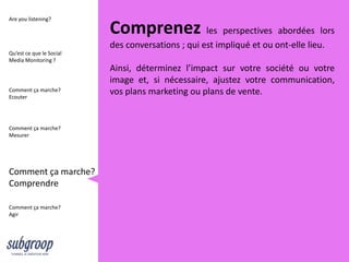 Are you listening?

                          Comprenez les perspectives abordées lors
                          des conversations ; qui est impliqué et ou ont-elle lieu.
Qu’est ce que le Social
Media Monitoring ?
                          Ainsi, déterminez l’impact sur votre société ou votre
                          image et, si nécessaire, ajustez votre communication,
Comment ça marche?
Ecouter
                          vos plans marketing ou plans de vente.


Comment ça marche?
Mesurer




Comment ça marche?
Comprendre

Comment ça marche?
Agir
 