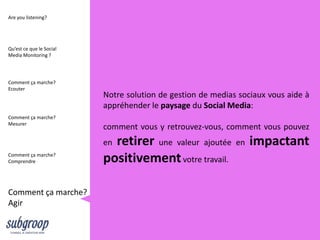 Are you listening?




Qu’est ce que le Social
Media Monitoring ?




Comment ça marche?
Ecouter
                          Notre solution de gestion de medias sociaux vous aide à
                          appréhender le paysage du Social Media:
Comment ça marche?
Mesurer
                          comment vous y retrouvez-vous, comment vous pouvez
                          enretirer une valeur ajoutée       en   impactant
Comment ça marche?
Comprendre                positivement votre travail.

Comment ça marche?
Agir
 
