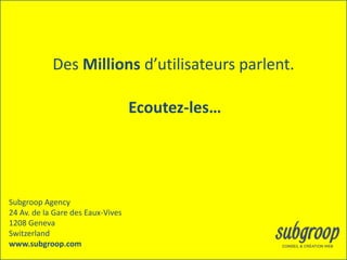 Des Millions d’utilisateurs parlent.

                                   Ecoutez-les…




Subgroop Agency
24 Av. de la Gare des Eaux-Vives
1208 Geneva
Switzerland
www.subgroop.com
 