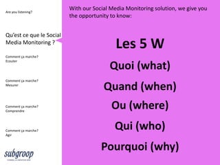 Are you listening?
                          With our Social Media Monitoring solution, we give you
                          the opportunity to know:


Qu’est ce que le Social
Media Monitoring ?
                                            Les 5 W
Comment ça marche?
Ecouter
                                         Quoi (what)
Comment ça marche?
Mesurer
                                       Quand (when)
Comment ça marche?
Comprendre
                                          Ou (where)
Comment ça marche?
                                           Qui (who)
Agir


                                      Pourquoi (why)
 