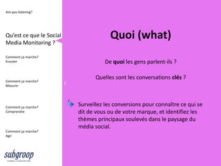 Are you listening?




Qu’est ce que le Social
Media Monitoring ?
                                           Quoi (what)
Comment ça marche?
Ecouter                                 De quoi les gens parlent-ils ?

                                     Quelles sont les conversations clés ?
Comment ça marche?
Mesurer
                          i



Comment ça marche?
                              Surveillez les conversions pour connaître ce qui se
Comprendre                    dit de vous ou de votre marque, et identifiez les
                              thèmes principaux soulevés dans le paysage du
                              média social.
Comment ça marche?
Agir
 