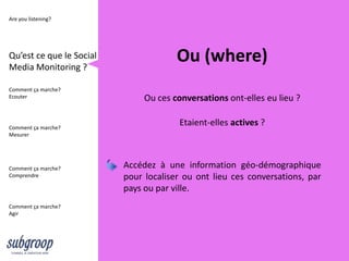 Are you listening?




Qu’est ce que le Social
Media Monitoring ?
                                       Ou (where)
Comment ça marche?
Ecouter                        Ou ces conversations ont-elles eu lieu ?

Comment ça marche?
                                        Etaient-elles actives ?
Mesurer




Comment ça marche?        Accédez à une information géo-démographique
Comprendre                pour localiser ou ont lieu ces conversations, par
                          pays ou par ville.
Comment ça marche?
Agir
 