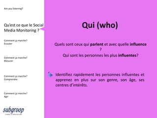 Are you listening?




Qu’est ce que le Social
Media Monitoring ?
                                         Qui (who)
Comment ça marche?
Ecouter                   Quels sont ceux qui parlent et avec quelle influence
                                                   ?
Comment ça marche?
                              Qui sont les personnes les plus influentes?
Mesurer




Comment ça marche?        Identifiez rapidement les personnes influentes et
Comprendre                apprenez en plus sur son genre, son âge, ses
                          centres d’intérêts.
Comment ça marche?
Agir
 