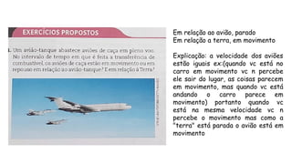 Em relação ao avião, parado
Em relação a terra, em movimento
Explicação: a velocidade dos aviões
estão iguais ex:(quando vc está no
carro em movimento vc n percebe
ele sair do lugar, as coisas parecem
em movimento, mas quando vc está
andando o carro parece em
movimento) portanto quando vc
está na mesma velocidade vc n
percebe o movimento mas como a
"terra" está parada o avião está em
movimento
 