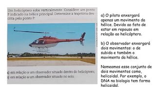 a) O piloto enxergará
apenas um movimento da
hélice. Devido ao fato de
estar em repouso em
relação ao helicóptero.
b) O observador enxergará
dois movimentos: o de
subida e também o
movimento da hélice.
Nomeamos esse conjunto de
dois movimentos como,
helicoidal. Por exemplo, o
DNA na biologia tem forma
helicoidal.
 