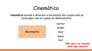 Cinemática
Cinemática estuda e descreve o movimento dos corpos sem se
preocupar com as causas do deslocamento.
Correr
Andar
Voar
Cair
Subir
Movimento
Não deve ser tomada
como algo absoluto
 