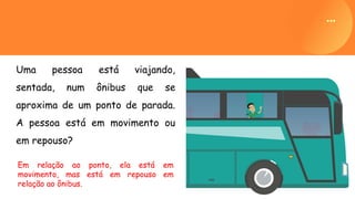 Uma pessoa está viajando,
sentada, num ônibus que se
aproxima de um ponto de parada.
A pessoa está em movimento ou
em repouso?
Em relação ao ponto, ela está em
movimento, mas está em repouso em
relação ao ônibus.
 