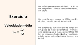 Exercício
Velocidade média
Um móvel percorre uma distância de 80 m
em 5 segundos. Qual sua velocidade média,
em km/h?
(57,67 km/h)
Um carro faz uma viagem de 180 km em 2h.
Qual sua velocidade média, em m/s?
(25 m/s)
Um automóvel, num intervalo de tempo de
2 h, passa do marco quilométrico 140 km de
uma estrada para o marco quilométrico 200
km da mesma estrada. Qual a velocidade
média desse automóvel nesse tempo, em
km/h?
(30 km/h)
 