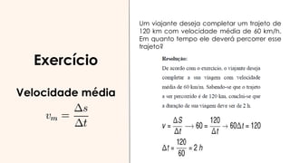 Exercício
Velocidade média
Um viajante deseja completar um trajeto de
120 km com velocidade média de 60 km/h.
Em quanto tempo ele deverá percorrer esse
trajeto?
 
