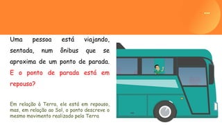 Uma pessoa está viajando,
sentada, num ônibus que se
aproxima de um ponto de parada.
E o ponto de parada está em
repouso?
Em relação à Terra, ele está em repouso,
mas, em relação ao Sol, o ponto descreve o
mesmo movimento realizado pela Terra.
 