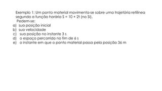 Exemplo 1: Um ponto material movimenta-se sobre uma trajetória retilínea
segundo a função horária S = 10 + 2t (no SI).
Pedem-se:
a) sua posição inicial
b) sua velocidade
c) sua posição no instante 3 s
d) o espaço percorrido no fim de 6 s
e) o instante em que o ponto material passa pela posição 36 m
 