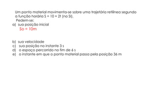 Um ponto material movimenta-se sobre uma trajetória retilínea segundo
a função horária S = 10 + 2t (no SI).
Pedem-se:
a) sua posição inicial
So = 10m
b) sua velocidade
c) sua posição no instante 3 s
d) o espaço percorrido no fim de 6 s
e) o instante em que o ponto material passa pela posição 36 m
 