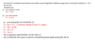Um ponto material movimenta-se sobre uma trajetória retilínea segundo a função horária S = 10 +
2t (no SI).
Pedem-se:
a) sua posição inicial
So = 10m
b) sua velocidade
V = 2 m/s
c) sua posição no instante 3 s
S = So + V.t , o tempo dado é de 3 s, logo;
S = 10 + 2.(3)
S = 10 + 6
S = 16 m
d) o espaço percorrido no fim de 6 s
e) o instante em que o ponto material passa pela posição 36 m
 
