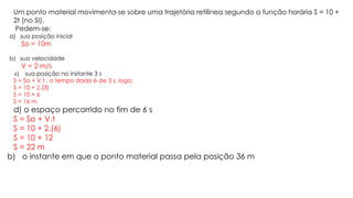 Um ponto material movimenta-se sobre uma trajetória retilínea segundo a função horária S = 10 +
2t (no SI).
Pedem-se:
a) sua posição inicial
So = 10m
b) sua velocidade
V = 2 m/s
c) sua posição no instante 3 s
S = So + V.t , o tempo dado é de 3 s, logo;
S = 10 + 2.(3)
S = 10 + 6
S = 16 m
d) o espaço percorrido no fim de 6 s
S = So + V.t
S = 10 + 2.(6)
S = 10 + 12
S = 22 m
b) o instante em que o ponto material passa pela posição 36 m
 