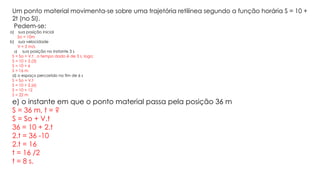 Um ponto material movimenta-se sobre uma trajetória retilínea segundo a função horária S = 10 +
2t (no SI).
Pedem-se:
a) sua posição inicial
So = 10m
b) sua velocidade
V = 2 m/s
c) sua posição no instante 3 s
S = So + V.t , o tempo dado é de 3 s, logo;
S = 10 + 2.(3)
S = 10 + 6
S = 16 m
d) o espaço percorrido no fim de 6 s
S = So + V.t
S = 10 + 2.(6)
S = 10 + 12
S = 22 m
e) o instante em que o ponto material passa pela posição 36 m
S = 36 m, t = ?
S = So + V.t
36 = 10 + 2.t
2.t = 36 -10
2.t = 16
t = 16 /2
t = 8 s.
 