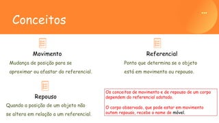 Mudança de posição para se
aproximar ou afastar do referencial.
Movimento
Conceitos
Quando a posição de um objeto não
se altera em relação a um referencial.
Repouso
Ponto que determina se o objeto
está em movimento ou repouso.
Referencial
Os conceitos de movimento e de repouso de um corpo
dependem do referencial adotado.
O corpo observado, que pode estar em movimento
outem repouso, recebe o nome de móvel.
 