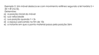 Exemplo 2. Um móvel desloca-se com movimento retilíneo segundo a lei horária S =
20 + 8t (no SI).
Determine:
a) a posição inicial do móvel
b) sua velocidade
c) sua posição quando t = 5s
d) o espaço percorrido no fim de 10s
e) o instante em que o ponto material passa pela posição 56m
 