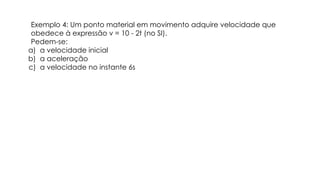Exemplo 4: Um ponto material em movimento adquire velocidade que
obedece à expressão v = 10 - 2t (no SI).
Pedem-se:
a) a velocidade inicial
b) a aceleração
c) a velocidade no instante 6s
 