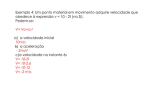 Exemplo 4: Um ponto material em movimento adquire velocidade que
obedece à expressão v = 10 - 2t (no SI).
Pedem-se:
V= Vo+a.t
a) a velocidade inicial
10m/s
b) a aceleração
- 2m/s²
c)a velocidade no instante 6s
V= 10-2t
V= 10-2.6
V= 10-12
V= -2 m/s
 