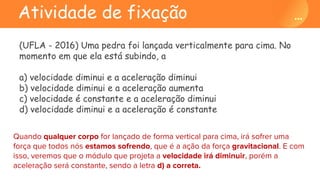 Atividade de fixação
(UFLA - 2016) Uma pedra foi lançada verticalmente para cima. No
momento em que ela está subindo, a
a) velocidade diminui e a aceleração diminui
b) velocidade diminui e a aceleração aumenta
c) velocidade é constante e a aceleração diminui
d) velocidade diminui e a aceleração é constante
Quando qualquer corpo for lançado de forma vertical para cima, irá sofrer uma
força que todos nós estamos sofrendo, que é a ação da força gravitacional. E com
isso, veremos que o módulo que projeta a velocidade irá diminuir, porém a
aceleração será constante, sendo a letra d) a correta.
 