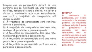 Imagine que um paraquedista saltará de uma
aeronave que se movimenta em uma trajetória
retilínea, horizontal e para a direita. Ao saltar e
deixar o movimento acontecer naturalmente,
qual será a trajetória do paraquedista até
chegar ao chão?
a) A trajetória do paraquedista será retilínea,
vertical e para baixo.
b) A trajetória do paraquedista será uma reta,
na diagonal, para baixo e para a esquerda.
c) A trajetória do paraquedista será uma reta,
na diagonal, para baixo e para a direita.
d) A trajetória do paraquedista será uma curva
para baixo e para a esquerda.
e) A trajetória do paraquedista será uma curva
para baixo e para a direita.
LETRA “E”
O movimento do
paraquedista, por inércia,
acompanha o da aeronave,
portanto, seu movimento
será para a direita. A queda
do paraquedista é
composta por duas
velocidades: uma na
vertical e para baixo e outra
na horizontal para a direita.
Sendo assim, o movimento
resultante é uma curva
para a direita.
 