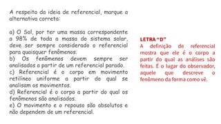A respeito da ideia de referencial, marque a
alternativa correta:
a) O Sol, por ter uma massa correspondente
a 98% de toda a massa do sistema solar,
deve ser sempre considerado o referencial
para quaisquer fenômenos.
b) Os fenômenos devem sempre ser
analisados a partir de um referencial parado.
c) Referencial é o corpo em movimento
retilíneo uniforme a partir do qual se
analisam os movimentos.
d) Referencial é o corpo a partir do qual os
fenômenos são analisados.
e) O movimento e o repouso são absolutos e
não dependem de um referencial.
LETRA “D”
A definição de referencial
mostra que ele é o corpo a
partir do qual as análises são
feitas. É o lugar do observador,
aquele que descreve o
fenômeno da forma como vê.
 
