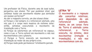Um professor de Física, durante uma de suas aulas,
perguntou aos alunos: “Por que podemos dizer que
estamos todos em movimento mesmo que sentados
em nossas carteiras?”
Ao dar a resposta correta, um dos alunos disse:
a) Porque o Sol sempre é o referencial adotado, uma
vez que é o corpo mais massivo do sistema solar;
então, estamos executando o movimento de
translação com a Terra.
b) Porque se adotarmos um referencial no espaço,
como a Lua, a Terra estará em movimento e nós nos
movimentamos com o planeta.
c) Porque a Terra executa um movimento de
translação ao redor de seu próprio eixo.
d) Porque nada pode permanecer totalmente parado.
LETRA “B”
O movimento e o repouso
são conceitos relativos,
pois dependem de um
referencial adotado.
Assim, se um corpo fora
da Terra é adotado como
referencial, a Terra
executa, no mínimo, dois
movimentos (rotação e
translação), e nós nos
movimentamos com ela.
 