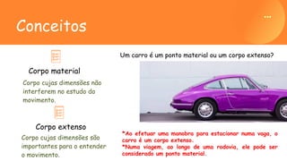 Corpo cujas dimensões não
interferem no estudo do
movimento.
Corpo material
Conceitos
Corpo cujas dimensões são
importantes para o entender
o movimento.
Corpo extenso
Um carro é um ponto material ou um corpo extenso?
*Ao efetuar uma manobra para estacionar numa vaga, o
carro é um corpo extenso.
*Numa viagem, ao longo de uma rodovia, ele pode ser
considerado um ponto material.
 