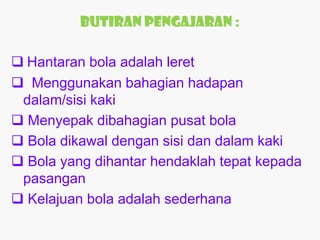 Butiran Pengajaran :

 Hantaran bola adalah leret
 Menggunakan bahagian hadapan
 dalam/sisi kaki
 Menyepak dibahagian pusat bola
 Bola dikawal dengan sisi dan dalam kaki
 Bola yang dihantar hendaklah tepat kepada
 pasangan
 Kelajuan bola adalah sederhana
 