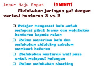 (8 minit)
      Melakukan jaringan gol dengan
variasi hantaran 2 vs 2

    Pelajar mengawal bola untuk
    melepasi pihak lawan dan melakukan
    hantaran kepada rakan
    Rakan menerima bola dan
    melakukan shielding sebelum
    membuat hataran
    Melakukan hantaran wall pass
    untuk melepasi halangan
    Rakan melakukan shooting
 