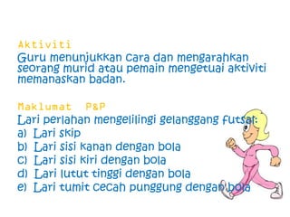 Guru menunjukkan cara dan mengarahkan
seorang murid atau pemain mengetuai aktiviti
memanaskan badan.


Lari perlahan mengelilingi gelanggang futsal:
a) Lari skip
b) Lari sisi kanan dengan bola
c) Lari sisi kiri dengan bola
d) Lari lutut tinggi dengan bola
e) Lari tumit cecah punggung dengan bola
 