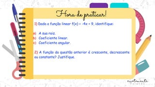 1) Dada a função linear f(x) = -4x + 9, identifique:
a) A sua raiz.
b) Coeficiente linear.
c) Coeficiente angular.
2) A função da questão anterior é crescente, decrescente
ou constante? Justifique.
 