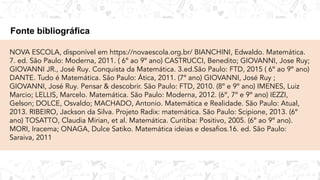 Fonte bibliográfica
NOVA ESCOLA, disponível em https://novaescola.org.br/ BIANCHINI, Edwaldo. Matemática.
7. ed. São Paulo: Moderna, 2011. ( 6º ao 9º ano) CASTRUCCI, Benedito; GIOVANNI, Jose Ruy;
GIOVANNI JR., José Ruy. Conquista da Matemática. 3.ed.São Paulo: FTD, 2015 ( 6º ao 9º ano)
DANTE. Tudo é Matemática. São Paulo: Ática, 2011. (7º ano) GIOVANNI, José Ruy ;
GIOVANNI, José Ruy. Pensar & descobrir. São Paulo: FTD, 2010. (8º e 9º ano) IMENES, Luiz
Marcio; LELLIS, Marcelo. Matemática. São Paulo: Moderna, 2012. (6º, 7º e 9º ano) IEZZI,
Gelson; DOLCE, Osvaldo; MACHADO, Antonio. Matemática e Realidade. São Paulo: Atual,
2013. RIBEIRO, Jackson da Silva. Projeto Radix: matemática. São Paulo: Scipione, 2013. (6º
ano) TOSATTO, Claudia Mirian, et al. Matemática. Curitiba: Positivo, 2005. (6º ao 9º ano).
MORI, Iracema; ONAGA, Dulce Satiko. Matemática ideias e desaﬁos.16. ed. São Paulo:
Saraiva, 2011
 