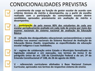 I - provimento do cargo ou função de gestor escolar de acordo com
critérios técnicos de mérito e desempenho, ou a partir de escolha
realizada com a participação da comunidade escolar dentre
candidatos aprovados previamente em avaliação de mérito e
desempenho;
II - participação de pelo menos 80% dos estudantes de cada ano
escolar periodicamente avaliado em cada rede de ensino por meio dos
exames nacionais do sistema nacional de avaliação da Educação
Básica;
III - redução das desigualdades educacionais socioeconômicas e raciais
medidas nos exames nacionais do Sistema Nacional de Avaliação da
Educação Básica (Saeb), respeitadas as especificidades da educação
escolar indígena e suas realidades;
IV - regime de colaboração entre Estado e Município formalizado na
legislação estadual e em execução, nos termos do inciso II do
parágrafo único do art. 158 da Constituição Federal e do art. 3º da
Emenda Constitucional nº 108, de 26 de agosto de 2020;
V - referenciais curriculares alinhados à Base Nacional Comum
Curricular, aprovados nos termos do respectivo sistema de ensino.
CONDICIONALIDADES PREVISTAS
 