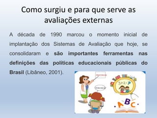 Como surgiu e para que serve as
avaliações externas
A década de 1990 marcou o momento inicial de
implantação dos Sistemas de Avaliação que hoje, se
consolidaram e são importantes ferramentas nas
definições das políticas educacionais públicas do
Brasil (Libâneo, 2001).
 