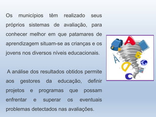 Os municípios têm realizado seus
próprios sistemas de avaliação, para
conhecer melhor em que patamares de
aprendizagem situam-se as crianças e os
jovens nos diversos níveis educacionais.
A análise dos resultados obtidos permite
aos gestores da educação, definir
projetos e programas que possam
enfrentar e superar os eventuais
problemas detectados nas avaliações.
 