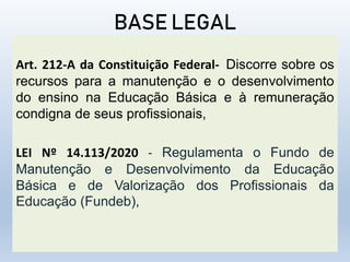 BASE LEGAL
Art. 212-A da Constituição Federal- Discorre sobre os
recursos para a manutenção e o desenvolvimento
do ensino na Educação Básica e à remuneração
condigna de seus profissionais,
LEI Nº 14.113/2020 - Regulamenta o Fundo de
Manutenção e Desenvolvimento da Educação
Básica e de Valorização dos Profissionais da
Educação (Fundeb),
 
