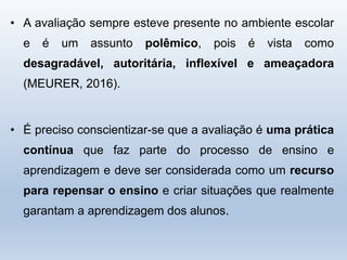 • A avaliação sempre esteve presente no ambiente escolar
e é um assunto polêmico, pois é vista como
desagradável, autoritária, inflexível e ameaçadora
(MEURER, 2016).
• É preciso conscientizar-se que a avaliação é uma prática
contínua que faz parte do processo de ensino e
aprendizagem e deve ser considerada como um recurso
para repensar o ensino e criar situações que realmente
garantam a aprendizagem dos alunos.
 