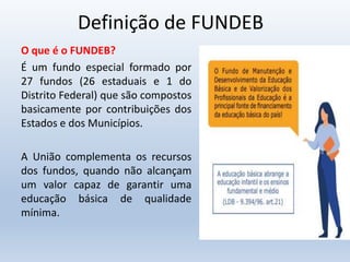 Definição de FUNDEB
O que é o FUNDEB?
É um fundo especial formado por
27 fundos (26 estaduais e 1 do
Distrito Federal) que são compostos
basicamente por contribuições dos
Estados e dos Municípios.
A União complementa os recursos
dos fundos, quando não alcançam
um valor capaz de garantir uma
educação básica de qualidade
mínima.
 