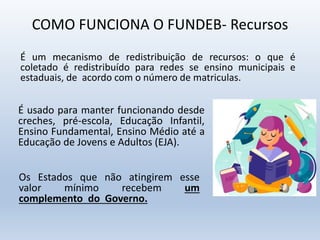 COMO FUNCIONA O FUNDEB- Recursos
É um mecanismo de redistribuição de recursos: o que é
coletado é redistribuído para redes se ensino municipais e
estaduais, de acordo com o número de matriculas.
É usado para manter funcionando desde
creches, pré-escola, Educação Infantil,
Ensino Fundamental, Ensino Médio até a
Educação de Jovens e Adultos (EJA).
Os Estados que não atingirem esse
valor mínimo recebem um
complemento do Governo.
 