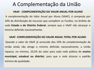A Complementação da União
VAAF- COMPLEMENTAÇÃO DO VALOR ANUAL POR ALUNO
A complementação do Valor Anual por Aluno (VAAF), é composta por
10% da distribuição de recursos que compõem os Fundos, no âmbito de
cada Estado e do Distrito Federal, sempre que o VAAF não alcançar o
mínimo definido nacionalmente.
VAAT- COMPLEMENTAÇÃO DO VALOR ANUAL TOTAL POR ALUNO
Quando o valor do VAAF já acrescido dos 10% da complementação da
União ainda não atinge o mínimo definido nacionalmente, a União
repassa, no mínimo, 10,5% do valor para cada rede pública de ensino
municipal, estadual ou distrital, para que a rede alcance o padrão
mínimo de qualidade.
 